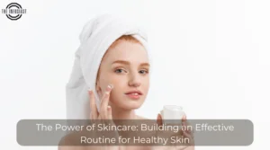 The Power of Skincare: Building an Effective Routine for Healthy Skin