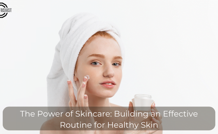 The Power of Skincare: Building an Effective Routine for Healthy Skin